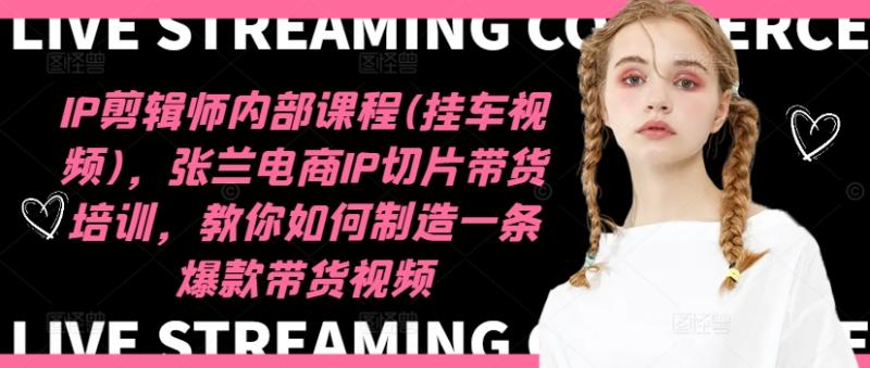 IP剪辑师内部课程(挂车视频)，张兰电商IP切片带货培训，教你如何制造一条爆款带货视频 - 副业心选-副业心选