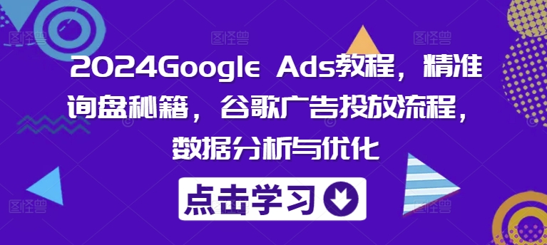 2024Google Ads教程，精准询盘秘籍，谷歌广告投放流程，数据分析与优化-副业心选