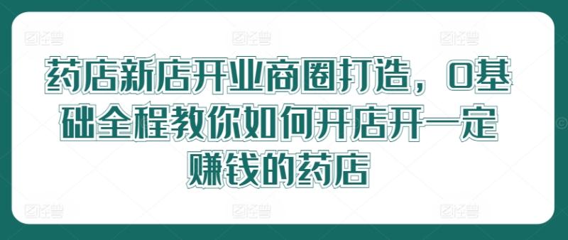 药店新店开业商圈打造，0基础全程教你如何开店开一定赚钱的药店 - 副业心选-副业心选