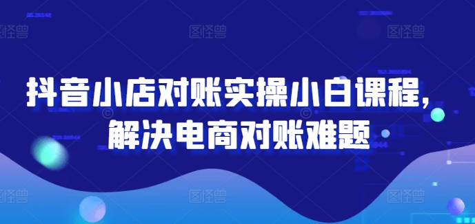 抖音小店对账实操小白课程，解决电商对账难题 - 副业心选-副业心选