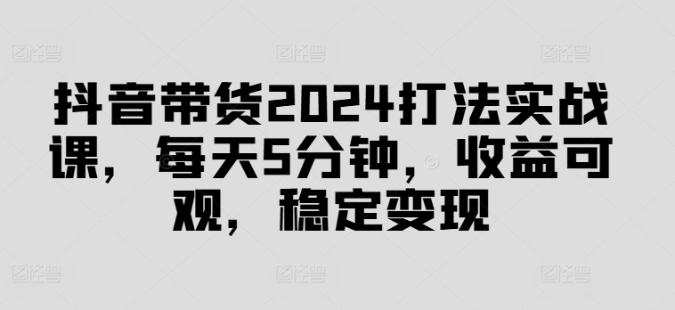 抖音带货2024打法实战课，每天5分钟，收益可观，稳定变现【揭秘】 - 副业心选-副业心选
