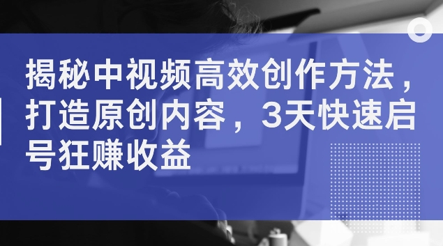 揭秘中视频高效创作方法，打造原创内容，3天快速启号狂赚收益【揭秘】 - 副业心选-副业心选