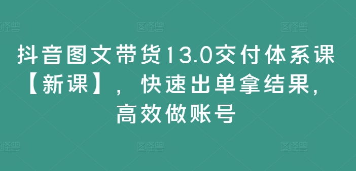 抖音图文带货13.0交付体系课【新课】，快速出单拿结果，高效做账号-副业心选