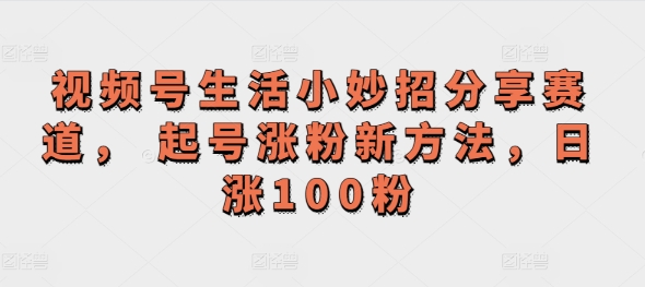 视频号生活小妙招分享赛道， 起号涨粉新方法，日涨100粉 - 副业心选-副业心选