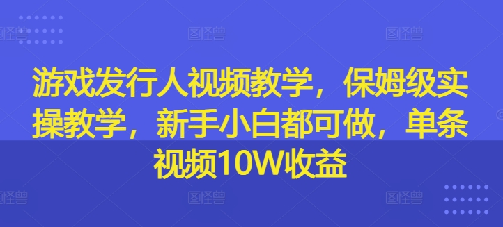 游戏发行人视频教学，保姆级实操教学，新手小白都可做，单条视频10W收益 - 副业心选-副业心选