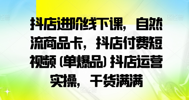 抖店进阶线下课，自然流商品卡，抖店付费短视频(单爆品)抖店运营实操，干货满满 - 副业心选-副业心选