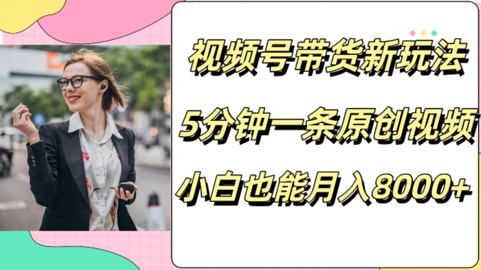 视频号带货新玩法，5分钟一条原创视频，小白也能月入8000+ - 副业心选-副业心选
