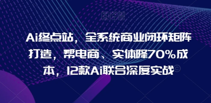 Ai终点站，全系统商业闭环矩阵打造，帮电商、实体降70%成本，12款Ai联合深度实战【0906更新】 - 副业心选-副业心选