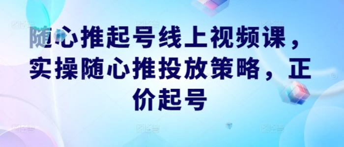 随心推起号线上视频课，实操随心推投放策略，正价起号 - 副业心选-副业心选