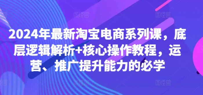 2024年最新淘宝电商系列课，底层逻辑解析+核心操作教程，运营、推广提升能力的必学 - 副业心选-副业心选