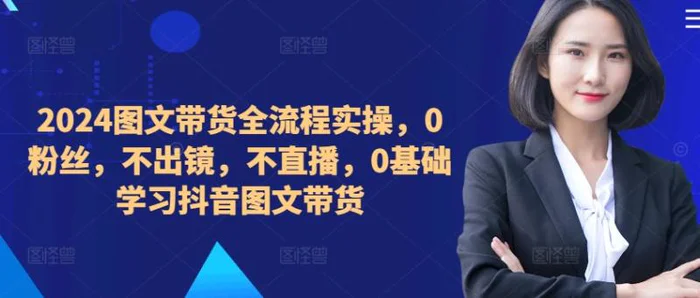 ​​​​​​2024图文带货全流程实操，0粉丝，不出镜，不直播，0基础学习抖音图文带货-副业心选