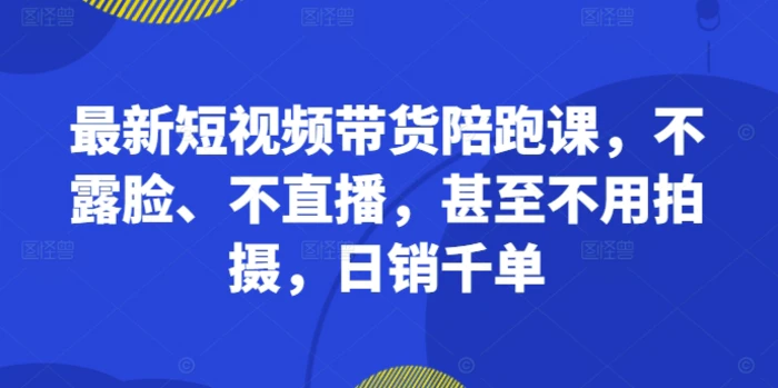 最新短视频带货陪跑课，不露脸、不直播，甚至不用拍摄，日销千单 - 副业心选-副业心选