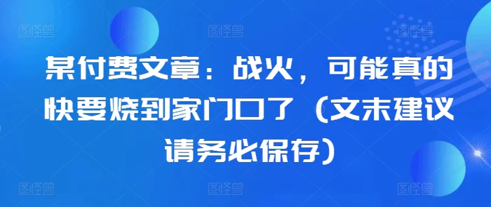 某付费文章：战火，可能真的快要烧到家门口了 (文末建议请务必保存) - 副业心选-副业心选