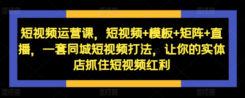 短视频运营课，短视频+模板+矩阵+直播，一套同城短视频打法，让你的实体店抓住短视频红利 - 副业心选-副业心选