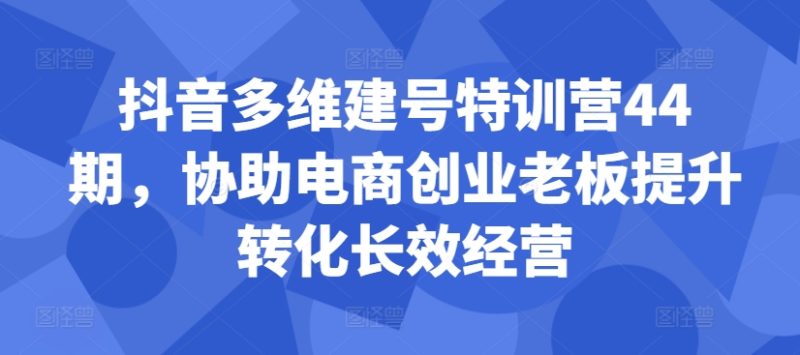 抖音多维建号特训营44期，协助电商创业老板提升转化长效经营 - 副业心选-副业心选