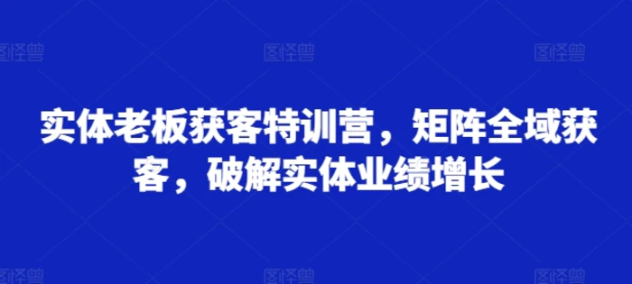 实体老板获客特训营，矩阵全域获客，破解实体业绩增长-副业心选