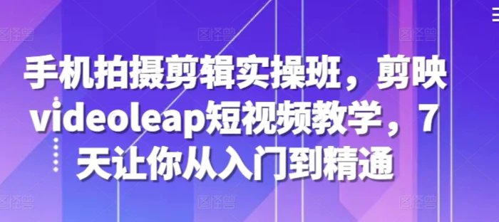 手机拍摄剪辑实操班，剪映videoleap短视频教学，7天让你从入门到精通 - 副业心选-副业心选
