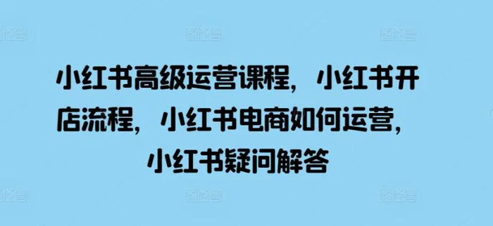 小红书高级运营课程，小红书开店流程，小红书电商如何运营，小红书疑问解答 - 副业心选-副业心选