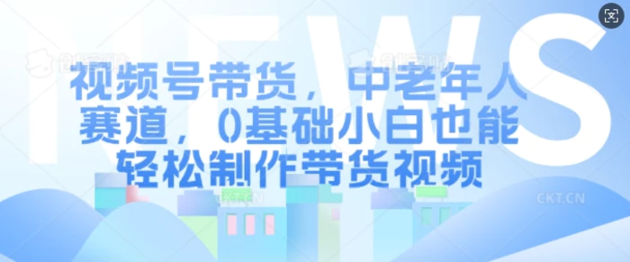 视频号带货，中老年人赛道，0基础小白也能轻松制作带货视频 - 副业心选-副业心选
