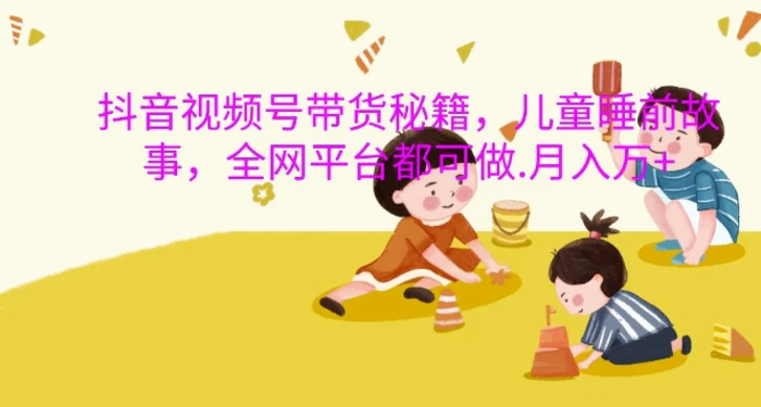 抖音视频号带货秘籍，儿童睡前故事，全网平台都可做，月入过W【揭秘】-副业心选