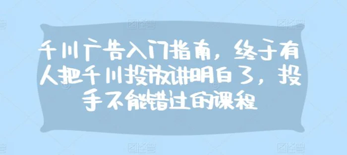 千川广告入门指南，终于有人把千川投放讲明白了，投手不能错过的课程 - 副业心选-副业心选
