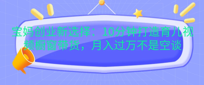 宝妈创业新选择：10分钟打造育儿视频橱窗带货，月入过W不是空谈【揭秘】 - 副业心选-副业心选