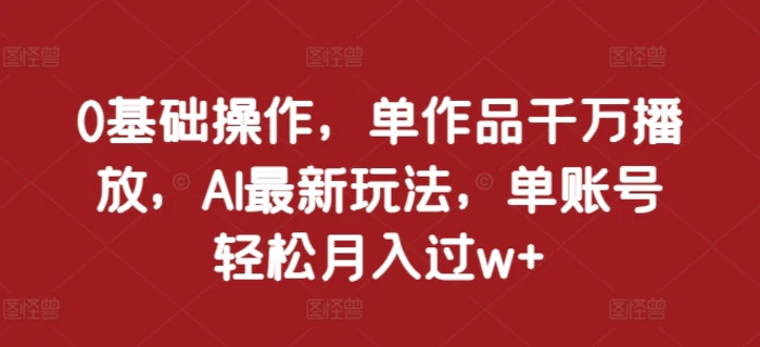 0基础操作，单作品千万播放，AI最新玩法，单账号轻松月入过w+ - 副业心选-副业心选