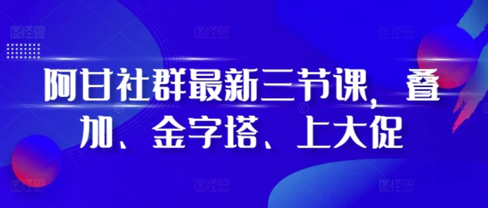 阿甘社群最新三节课，叠加、金字塔、上大促 - 副业心选-副业心选