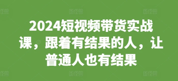 2024短视频带货实战课，跟着有结果的人，让普通人也有结果 - 副业心选-副业心选