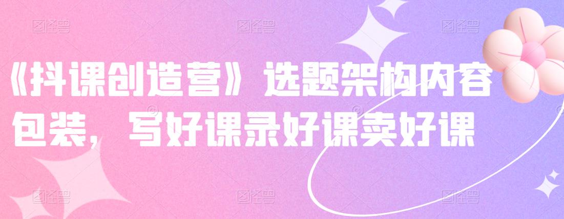 《抖课创造营》选题架构内容包装，写好课录好课卖好课-副业心选