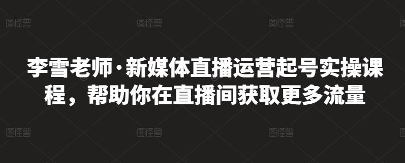 李雪老师·新媒体直播运营起号实操课程，帮助你在直播间获取更多流量-副业心选