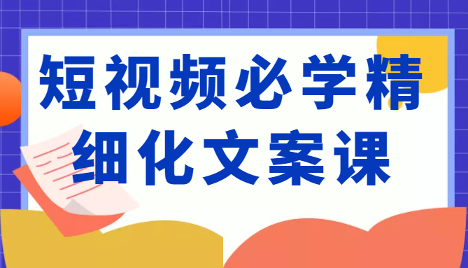短视频必学精细化文案课，提升你的内容创作能力、升级迭代能力和变现力（价值333元）-副业心选