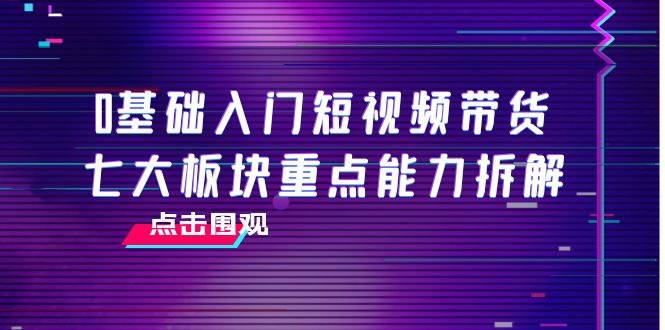 0基础入门短视频带货，七大板块重点能力拆解，7节精品课4小时干货-副业心选