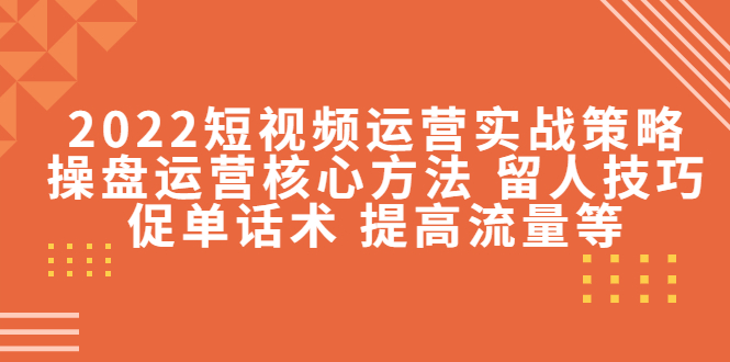 2022短视频运营实战策略：操盘运营核心方法 留人技巧促单话术 提高流量等-副业心选