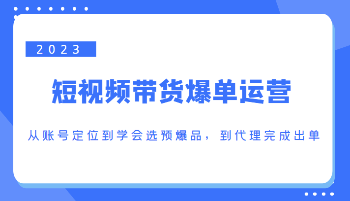 2023短视频带货爆单运营，从账号定位到学会选预爆品，到代理完成出单（价值1250元） - 副业心选-副业心选
