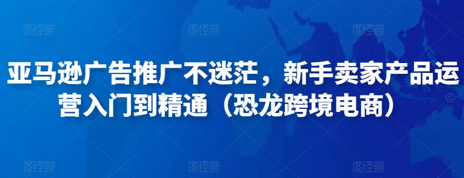 亚马逊广告推广不迷茫，新手卖家产品运营入门到精通（恐龙跨境电商）-副业心选