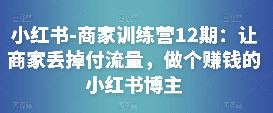 小红书-商家训练营12期：让商家丢掉付流量，做个赚钱的小红书博主-副业心选