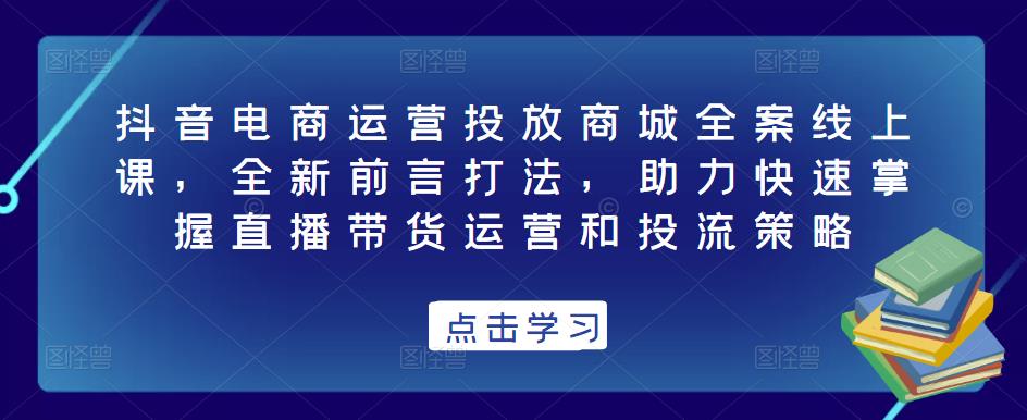 抖音电商运营投放商城全案线上课，全新前言打法，助力快速掌握直播带货运营和投流策略 - 副业心选-副业心选