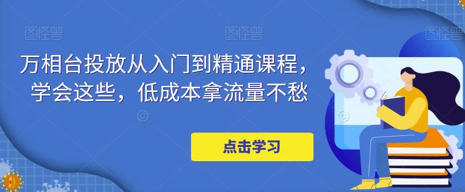 万相台投放从入门到精通课程，学会这些，低成本拿流量不愁 - 副业心选-副业心选