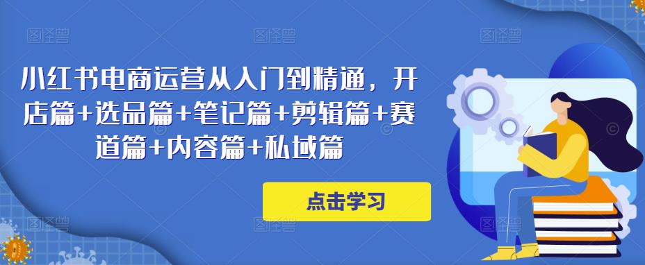 小红书电商运营从入门到精通，开店篇+选品篇+笔记篇+剪辑篇+赛道篇+内容篇+私域篇 - 副业心选-副业心选