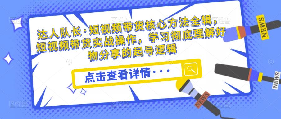 达人队长·短视频带货核心方法全辑，短视频带货实战操作，学习彻底理解好物分享的起号逻辑 - 副业心选-副业心选