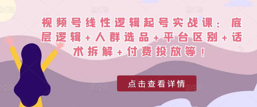 视频号线性逻辑起号实战课：底层逻辑+人群选品+平台区别+话术拆解+付费投放等！ - 副业心选-副业心选