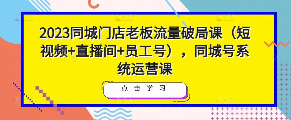 2023同城门店老板流量破局课（短视频+直播间+员工号），同城号系统运营课 - 副业心选-副业心选