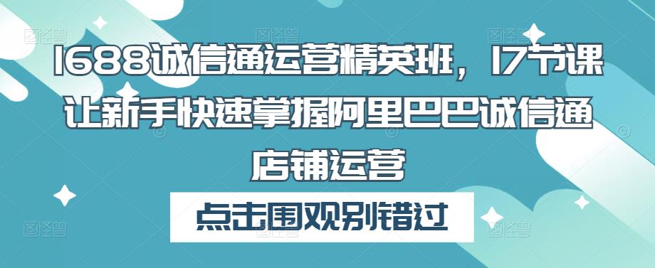 1688诚信通运营精英班，17节课让新手快速掌握阿里巴巴诚信通店铺运营 - 副业心选-副业心选