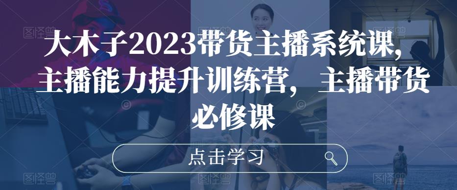 大木子2023带货主播系统课，主播能力提升训练营，主播带货必修课 - 副业心选-副业心选