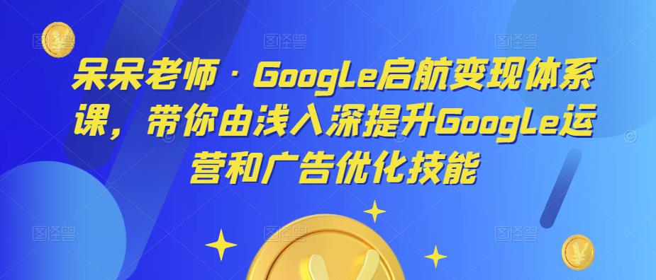 呆呆老师·Google启航变现体系课，带你由浅入深提升Google运营和广告优化技能-副业心选