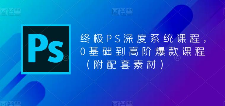 终极PS深度系统课程，0基础到高阶爆款课程（附配套素材）-副业心选