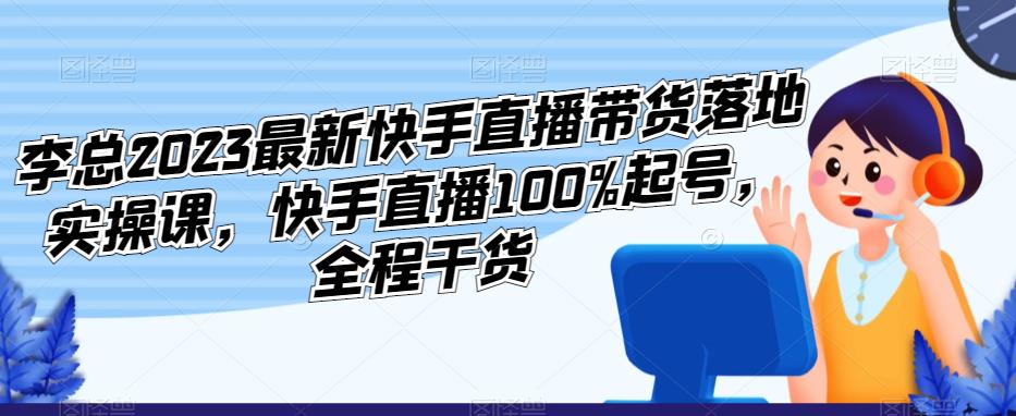 李总2023最新快手直播带货落地实操课，快手直播100%起号，全程干货-副业心选