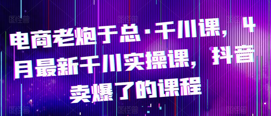 电商老炮于总·千川课，最新千川实操课，抖音卖爆了的课程 - 副业心选-副业心选