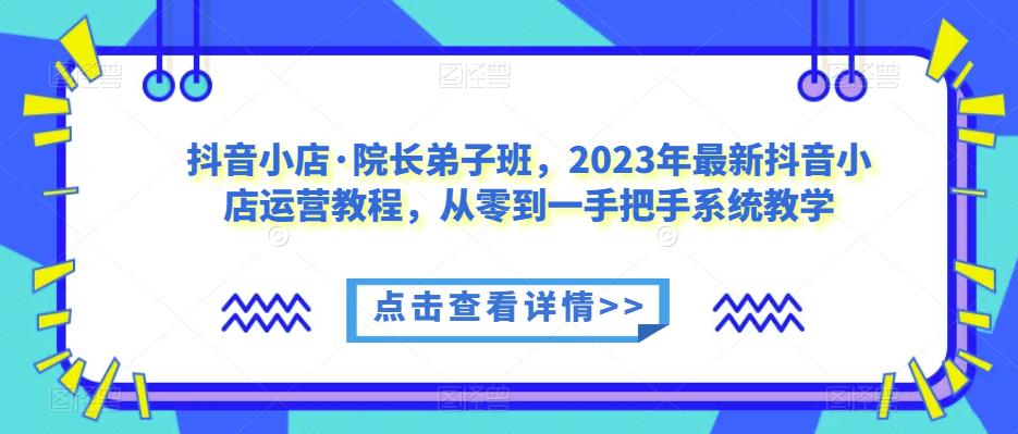 抖音小店·院长弟子班，2023年最新抖音小店运营教程，从零到一手把手系统教学 - 副业心选-副业心选
